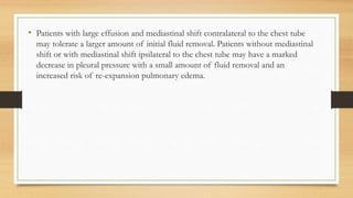 • Patients with large effusion and mediastinal shift contralateral to the chest tube
may tolerate a larger amount of initial fluid removal. Patients without mediastinal
shift or with mediastinal shift ipsilateral to the chest tube may have a marked
decrease in pleural pressure with a small amount of fluid removal and an
increased risk of re-expansion pulmonary edema.
 