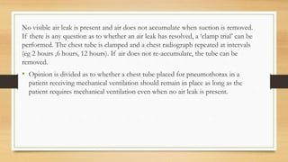 No visible air leak is present and air does not accumulate when suction is removed.
If there is any question as to whether an air leak has resolved, a ‘clamp trial’ can be
performed. The chest tube is clamped and a chest radiograph repeated at intervals
(eg 2 hours ,6 hours, 12 hours). If air does not re-accumulate, the tube can be
removed.
• Opinion is divided as to whether a chest tube placed for pneumothorax in a
patient receiving mechanical ventilation should remain in place as long as the
patient requires mechanical ventilation even when no air leak is present.
 