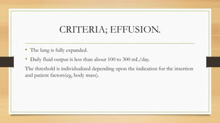 CRITERIA; EFFUSION.
• The lung is fully expanded.
• Daily fluid output is less than about 100 to 300 mL/day.
The threshold is individualized depending upon the indication for the insertion
and patient factors(eg, body mass).
 