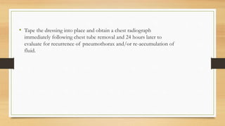 • Tape the dressing into place and obtain a chest radiograph
immediately following chest tube removal and 24 hours later to
evaluate for recurrence of pneumothorax and/or re-accumulation of
fluid.
 