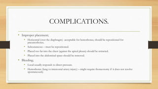 COMPLICATIONS.
• Improper placement;
• Horizontal (over the diaphragm)- acceptable for hemothorax; should be repositioned for
pneumothorax.
• Subcutaneous – must be repositioned.
• Placed too far into the chest (against the apical pleura)-should be retracted.
• Placed into the abdominal space-should be removed.
• Bleeding;
• Local-usually responds to direct pressure.
• Hemothorax (lung vs intercostal artery injury) – might require thoracotomy if it does not resolve
spontaneously.
 