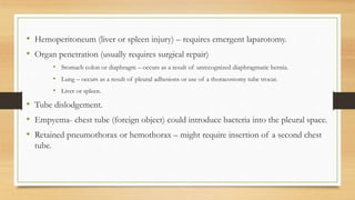 • Hemoperitoneum (liver or spleen injury) – requires emergent laparotomy.
• Organ penetration (usually requires surgical repair)
• Stomach colon or diaphragm – occurs as a result of unrecognized diaphragmatic hernia.
• Lung – occurs as a result of pleural adhesions or use of a thoracostomy tube trocar.
• Liver or spleen.
• Tube dislodgement.
• Empyema- chest tube (foreign object) could introduce bacteria into the pleural space.
• Retained pneumothorax or hemothorax – might require insertion of a second chest
tube.
 