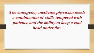 The emergency medicine physician needs
a combination of skills tempered with
patience and the ability to keep a cool
head under fire.
 