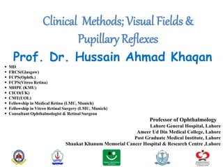 Clinical Methods; Visual Fields &
Pupillary Reflexes
Prof. Dr. Hussain Ahmad Khaqan
 MD
 FRCS(Glasgow)
 FCPS(Ophth.)
 FCPS(Vitreo Retina)
 MHPE (KMU)
 CICO(UK)
 CMT(UOL)
 Fellowship in Medical Retina (LMU, Munich)
 Fellowship in Vitreo Retinal Surgery (LMU, Munich)
 Consultant Ophthalmologist & Retinal Surgeon
Professor of Ophthalmology
Lahore General Hospital, Lahore
Ameer Ud Din Medical College, Lahore
Post Graduate Medical Institute, Lahore
Shaukat Khanum Memorial Cancer Hospital & Research Centre ,Lahore
 