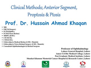 Clinical Methods; Anterior Segment,
Proptosis & Ptosis
Prof. Dr. Hussain Ahmad Khaqan
 MD
 FRCS(Glasgow)
 FCPS(Ophth.)
 FCPS(Vitreo Retina)
 MHPE (KMU)
 CICO(UK)
 CMT(UOL)
 Fellowship in Medical Retina (LMU, Munich)
 Fellowship in Vitreo Retinal Surgery (LMU, Munich)
 Consultant Ophthalmologist & Retinal Surgeon
Professor of Ophthalmology
Lahore General Hospital, Lahore
Ameer Ud Din Medical College, Lahore
Post Graduate Medical Institute, Lahore
Shaukat Khanum Memorial Cancer Hospital & Research Centre ,Lahore
 