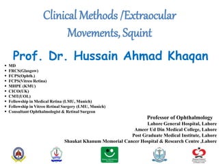 Clinical Methods /Extraocular
Movements, Squint
Prof. Dr. Hussain Ahmad Khaqan
 MD
 FRCS(Glasgow)
 FCPS(Ophth.)
 FCPS(Vitreo Retina)
 MHPE (KMU)
 CICO(UK)
 CMT(UOL)
 Fellowship in Medical Retina (LMU, Munich)
 Fellowship in Vitreo Retinal Surgery (LMU, Munich)
 Consultant Ophthalmologist & Retinal Surgeon
Professor of Ophthalmology
Lahore General Hospital, Lahore
Ameer Ud Din Medical College, Lahore
Post Graduate Medical Institute, Lahore
Shaukat Khanum Memorial Cancer Hospital & Research Centre ,Lahore
 