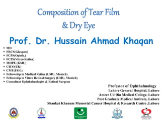 Composition of Tear Film
& Dry Eye
Prof. Dr. Hussain Ahmad Khaqan
 MD
 FRCS(Glasgow)
 FCPS(Ophth.)
 FCPS(Vitreo Retina)
 MHPE (KMU)
 CICO(UK)
 CMT(UOL)
 Fellowship in Medical Retina (LMU, Munich)
 Fellowship in Vitreo Retinal Surgery (LMU, Munich)
 Consultant Ophthalmologist & Retinal Surgeon
Professor of Ophthalmology
Lahore General Hospital, Lahore
Ameer Ud Din Medical College, Lahore
Post Graduate Medical Institute, Lahore
Shaukat Khanum Memorial Cancer Hospital & Research Centre ,Lahore
 