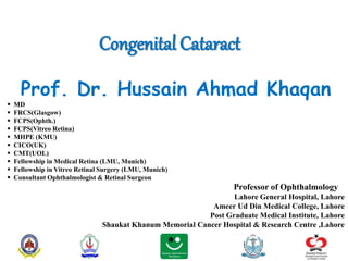 Congenital Cataract
Prof. Dr. Hussain Ahmad Khaqan
 MD
 FRCS(Glasgow)
 FCPS(Ophth.)
 FCPS(Vitreo Retina)
 MHPE (KMU)
 CICO(UK)
 CMT(UOL)
 Fellowship in Medical Retina (LMU, Munich)
 Fellowship in Vitreo Retinal Surgery (LMU, Munich)
 Consultant Ophthalmologist & Retinal Surgeon
Professor of Ophthalmology
Lahore General Hospital, Lahore
Ameer Ud Din Medical College, Lahore
Post Graduate Medical Institute, Lahore
Shaukat Khanum Memorial Cancer Hospital & Research Centre ,Lahore
 