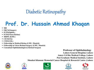 Diabetic Retinopathy
Prof. Dr. Hussain Ahmad Khaqan
 MD
 FRCS(Glasgow)
 FCPS(Ophth.)
 FCPS(Vitreo Retina)
 MHPE (KMU)
 CICO(UK)
 CMT(UOL)
 Fellowship in Medical Retina (LMU, Munich)
 Fellowship in Vitreo Retinal Surgery (LMU, Munich)
 Consultant Ophthalmologist & Retinal Surgeon
Professor of Ophthalmology
Lahore General Hospital, Lahore
Ameer Ud Din Medical College, Lahore
Post Graduate Medical Institute, Lahore
Shaukat Khanum Memorial Cancer Hospital & Research Centre ,Lahore
 