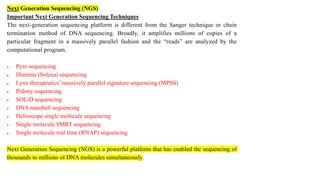 Next Generation Sequencing (NGS)
Important Next Generation Sequencing Techniques
The next-generation sequencing platform is different from the Sanger technique or chain
termination method of DNA sequencing. Broadly, it amplifies millions of copies of a
particular fragment in a massively parallel fashion and the “reads” are analyzed by the
computational program.
 Pyro sequencing
 Illumina (Solexa) sequencing
 Lynx therapeutics’ massively parallel signature sequencing (MPSS)
 Polony sequencing
 SOLiD sequencing
 DNA nanoball sequencing
 Helioscope single molecule sequencing
 Single molecule SMRT sequencing
 Single molecule real time (RNAP) sequencing
Next Generation Sequencing (NGS) is a powerful platform that has enabled the sequencing of
thousands to millions of DNA molecules simultaneously.
 