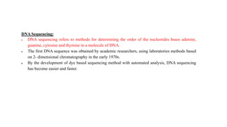 DNA Sequencing:
 DNA sequencing refers to methods for determining the order of the nucleotides bases adenine,
guanine, cytosine and thymine in a molecule of DNA.
 The first DNA sequence was obtained by academic researchers, using laboratories methods based
on 2- dimensional chromatography in the early 1970s.
 By the development of dye based sequencing method with automated analysis, DNA sequencing
has become easier and faster.
 