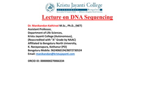 Lecture on DNA Sequencing
Dr. Manikandan Kathirvel M.Sc., Ph.D., (NET)
Assistant Professor,
Department of Life Sciences,
Kristu Jayanti College (Autonomous),
(Reaccredited with "A" Grade by NAAC)
Affiliated to Bengaluru North University,
K. Narayanapura, Kothanur (PO)
Bengaluru Mobile: 9624060194/8072730524
Email: manikandan@kristujayanti.com
ORCID ID: 0000000270066334
 