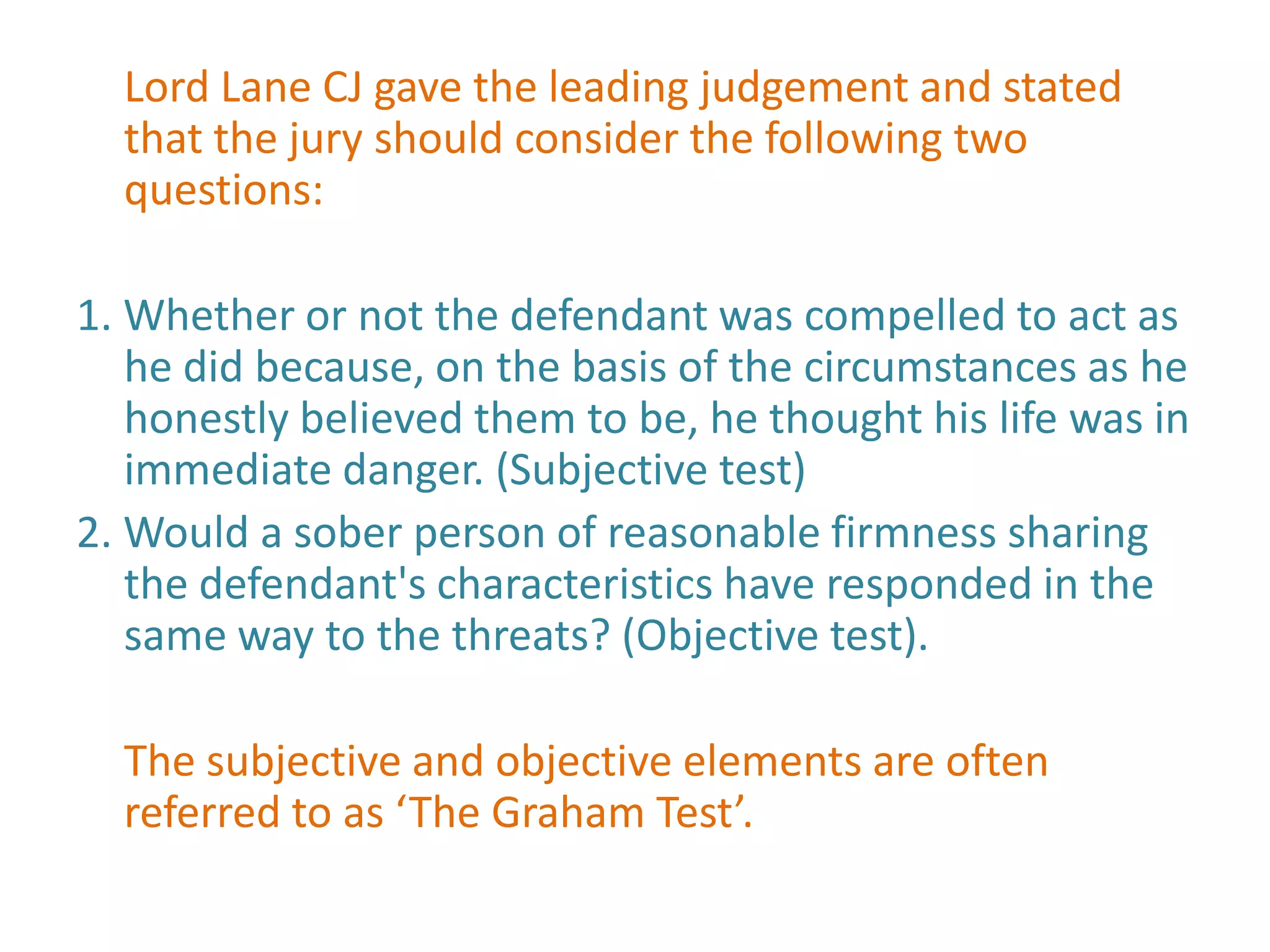 Lord Lane CJ gave the leading judgement and stated
  that the jury should consider the following two
  questions:

1. Whether or not the defendant was compelled to act as
   he did because, on the basis of the circumstances as he
   honestly believed them to be, he thought his life was in
   immediate danger. (Subjective test)
2. Would a sober person of reasonable firmness sharing
   the defendant's characteristics have responded in the
   same way to the threats? (Objective test).

  The subjective and objective elements are often
  referred to as ‘The Graham Test’.
 