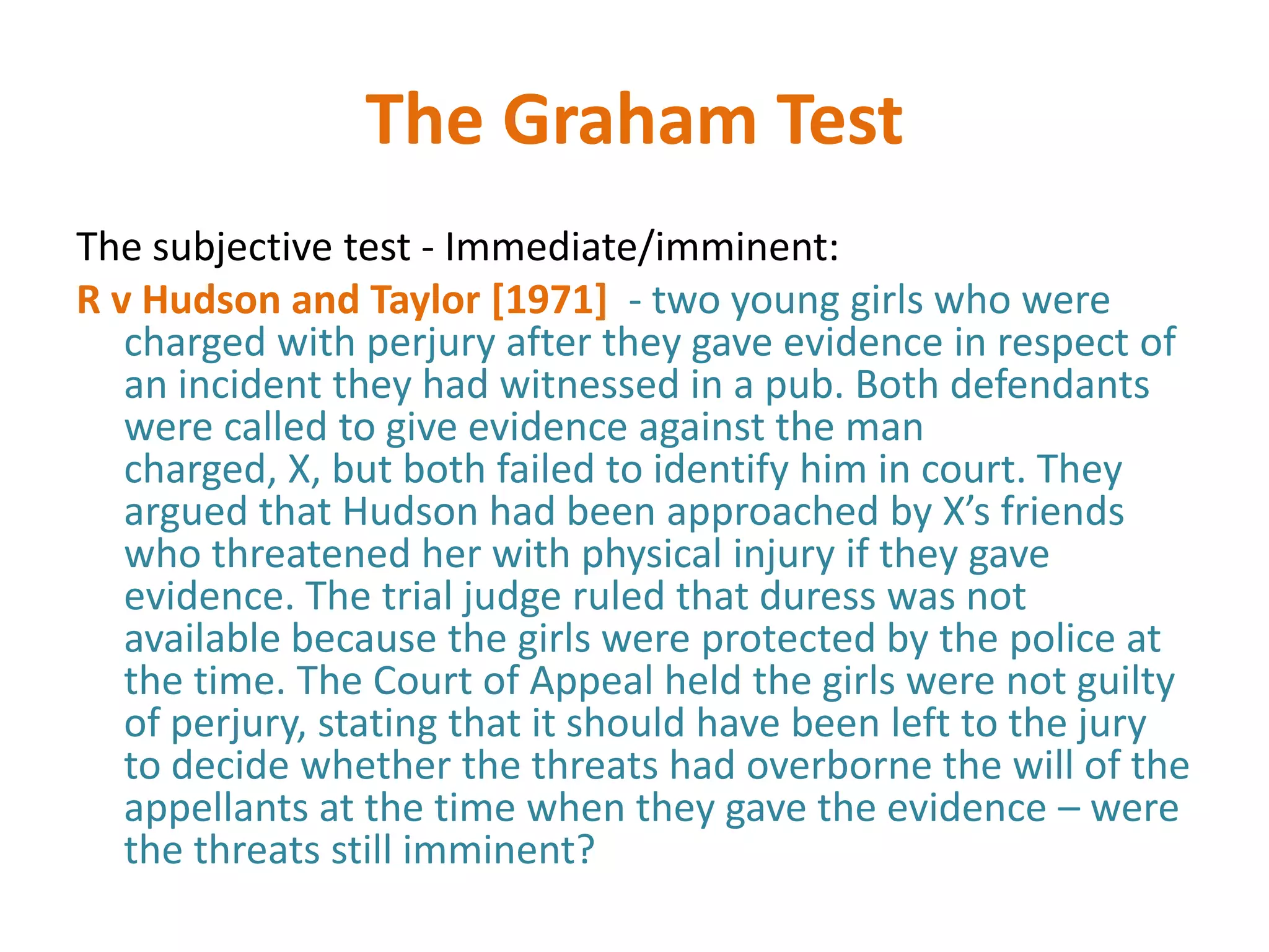 The Graham Test
The subjective test - Immediate/imminent:
R v Hudson and Taylor [1971] - two young girls who were
   charged with perjury after they gave evidence in respect of
   an incident they had witnessed in a pub. Both defendants
   were called to give evidence against the man
   charged, X, but both failed to identify him in court. They
   argued that Hudson had been approached by X’s friends
   who threatened her with physical injury if they gave
   evidence. The trial judge ruled that duress was not
   available because the girls were protected by the police at
   the time. The Court of Appeal held the girls were not guilty
   of perjury, stating that it should have been left to the jury
   to decide whether the threats had overborne the will of the
   appellants at the time when they gave the evidence – were
   the threats still imminent?
 