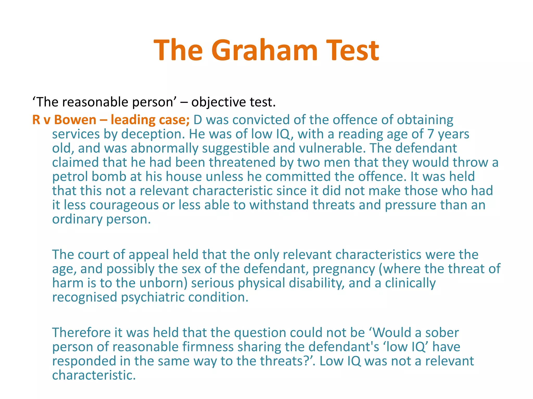 The Graham Test
‘The reasonable person’ – objective test.
R v Bowen – leading case; D was convicted of the offence of obtaining
   services by deception. He was of low IQ, with a reading age of 7 years
   old, and was abnormally suggestible and vulnerable. The defendant
   claimed that he had been threatened by two men that they would throw a
   petrol bomb at his house unless he committed the offence. It was held
   that this not a relevant characteristic since it did not make those who had
   it less courageous or less able to withstand threats and pressure than an
   ordinary person.

   The court of appeal held that the only relevant characteristics were the
   age, and possibly the sex of the defendant, pregnancy (where the threat of
   harm is to the unborn) serious physical disability, and a clinically
   recognised psychiatric condition.

   Therefore it was held that the question could not be ‘Would a sober
   person of reasonable firmness sharing the defendant's ‘low IQ’ have
   responded in the same way to the threats?’. Low IQ was not a relevant
   characteristic.
 