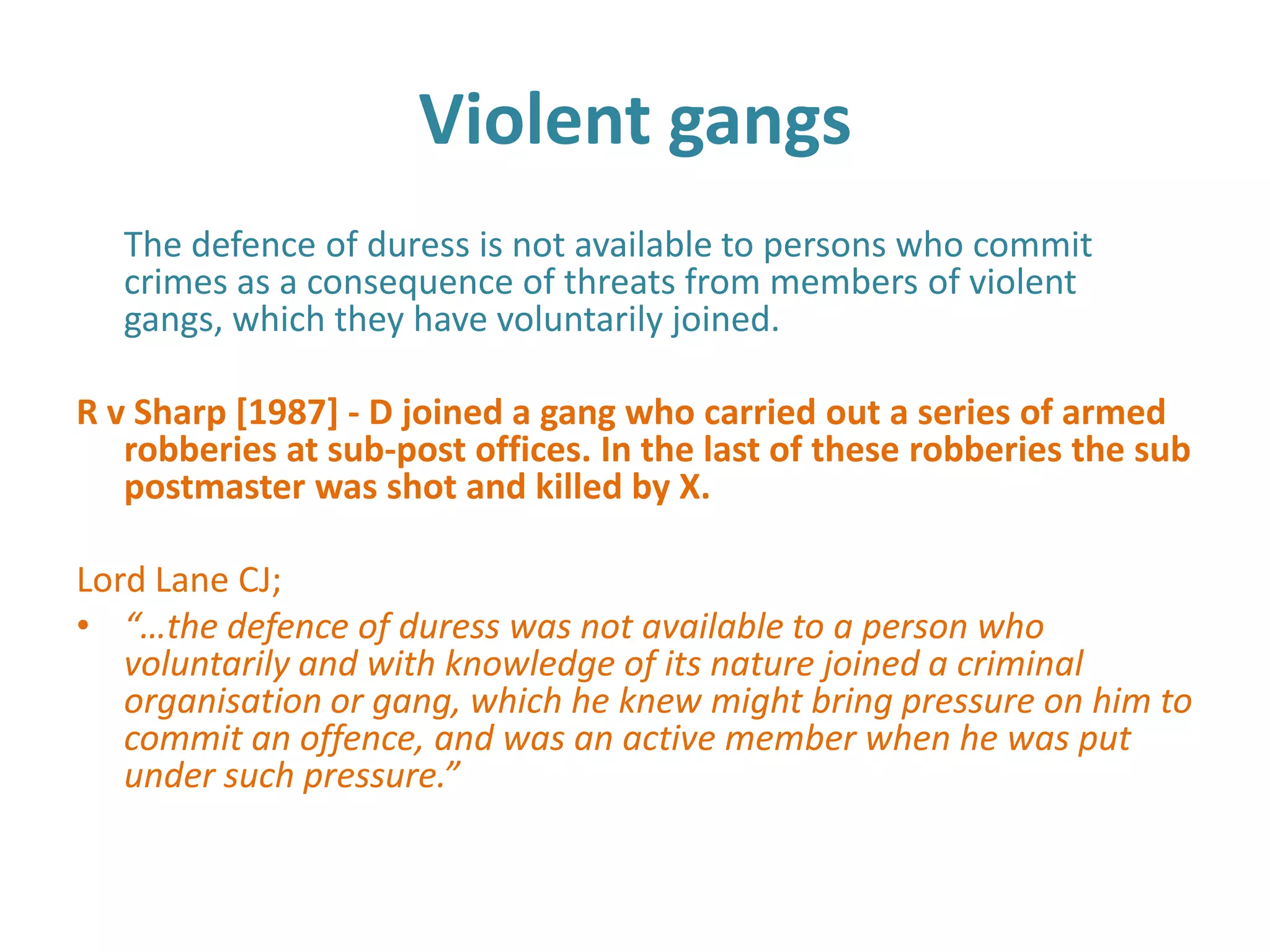 Violent gangs
   The defence of duress is not available to persons who commit
   crimes as a consequence of threats from members of violent
   gangs, which they have voluntarily joined.

R v Sharp [1987] - D joined a gang who carried out a series of armed
   robberies at sub-post offices. In the last of these robberies the sub
   postmaster was shot and killed by X.

Lord Lane CJ;
• “…the defence of duress was not available to a person who
   voluntarily and with knowledge of its nature joined a criminal
   organisation or gang, which he knew might bring pressure on him to
   commit an offence, and was an active member when he was put
   under such pressure.”
 