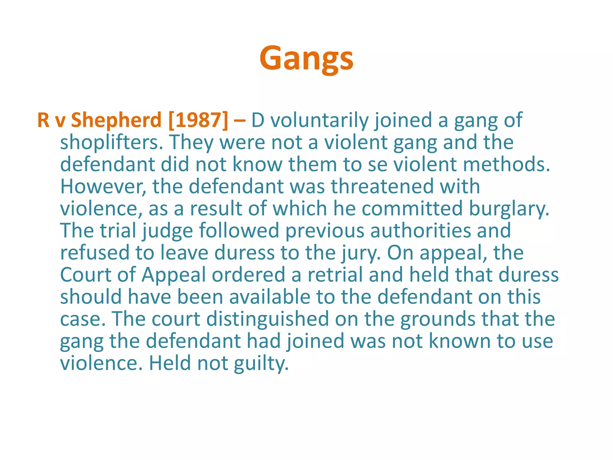 Gangs
R v Shepherd [1987] – D voluntarily joined a gang of
  shoplifters. They were not a violent gang and the
  defendant did not know them to se violent methods.
  However, the defendant was threatened with
  violence, as a result of which he committed burglary.
  The trial judge followed previous authorities and
  refused to leave duress to the jury. On appeal, the
  Court of Appeal ordered a retrial and held that duress
  should have been available to the defendant on this
  case. The court distinguished on the grounds that the
  gang the defendant had joined was not known to use
  violence. Held not guilty.
 