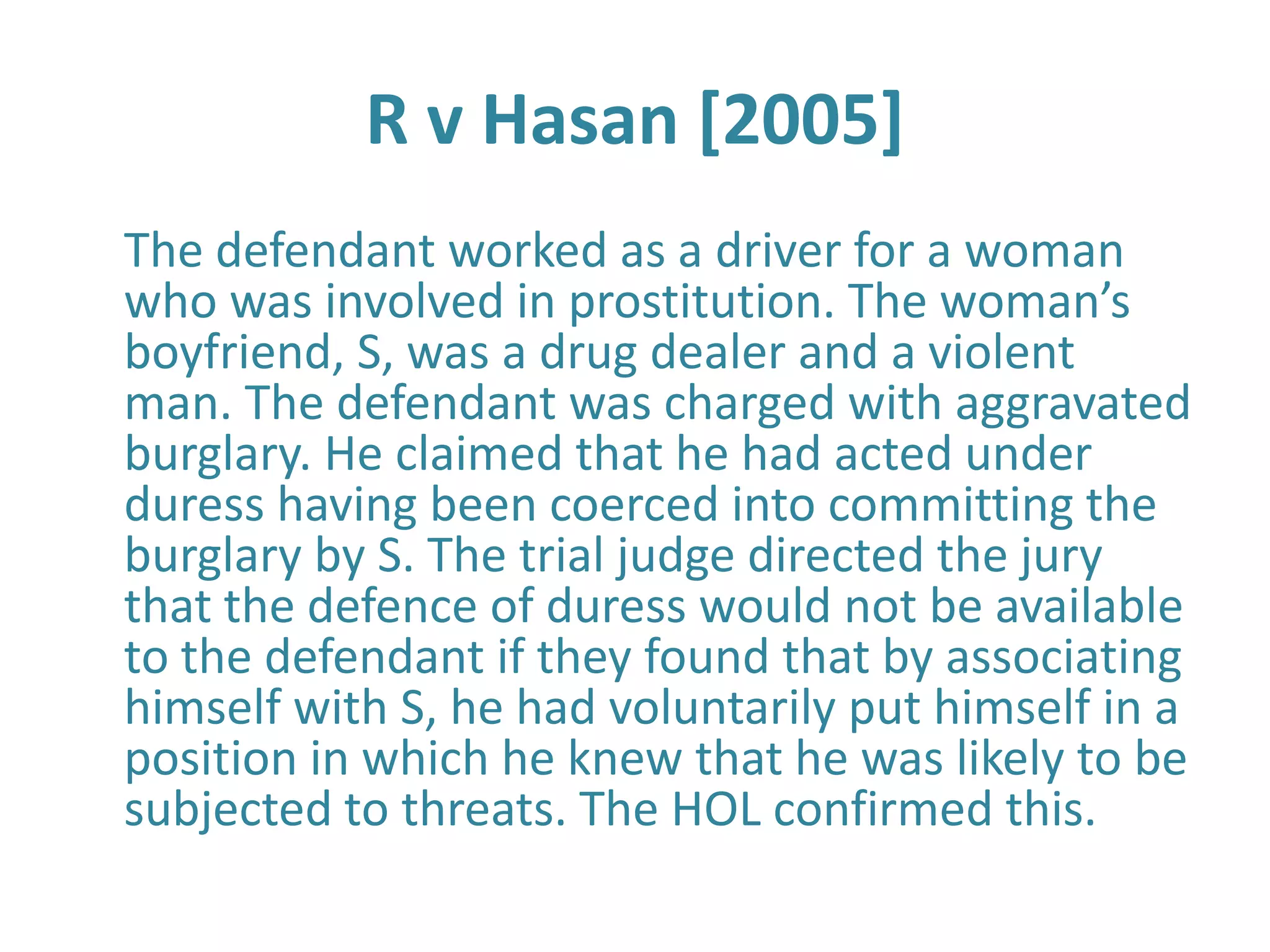 R v Hasan [2005]
The defendant worked as a driver for a woman
who was involved in prostitution. The woman’s
boyfriend, S, was a drug dealer and a violent
man. The defendant was charged with aggravated
burglary. He claimed that he had acted under
duress having been coerced into committing the
burglary by S. The trial judge directed the jury
that the defence of duress would not be available
to the defendant if they found that by associating
himself with S, he had voluntarily put himself in a
position in which he knew that he was likely to be
subjected to threats. The HOL confirmed this.
 
