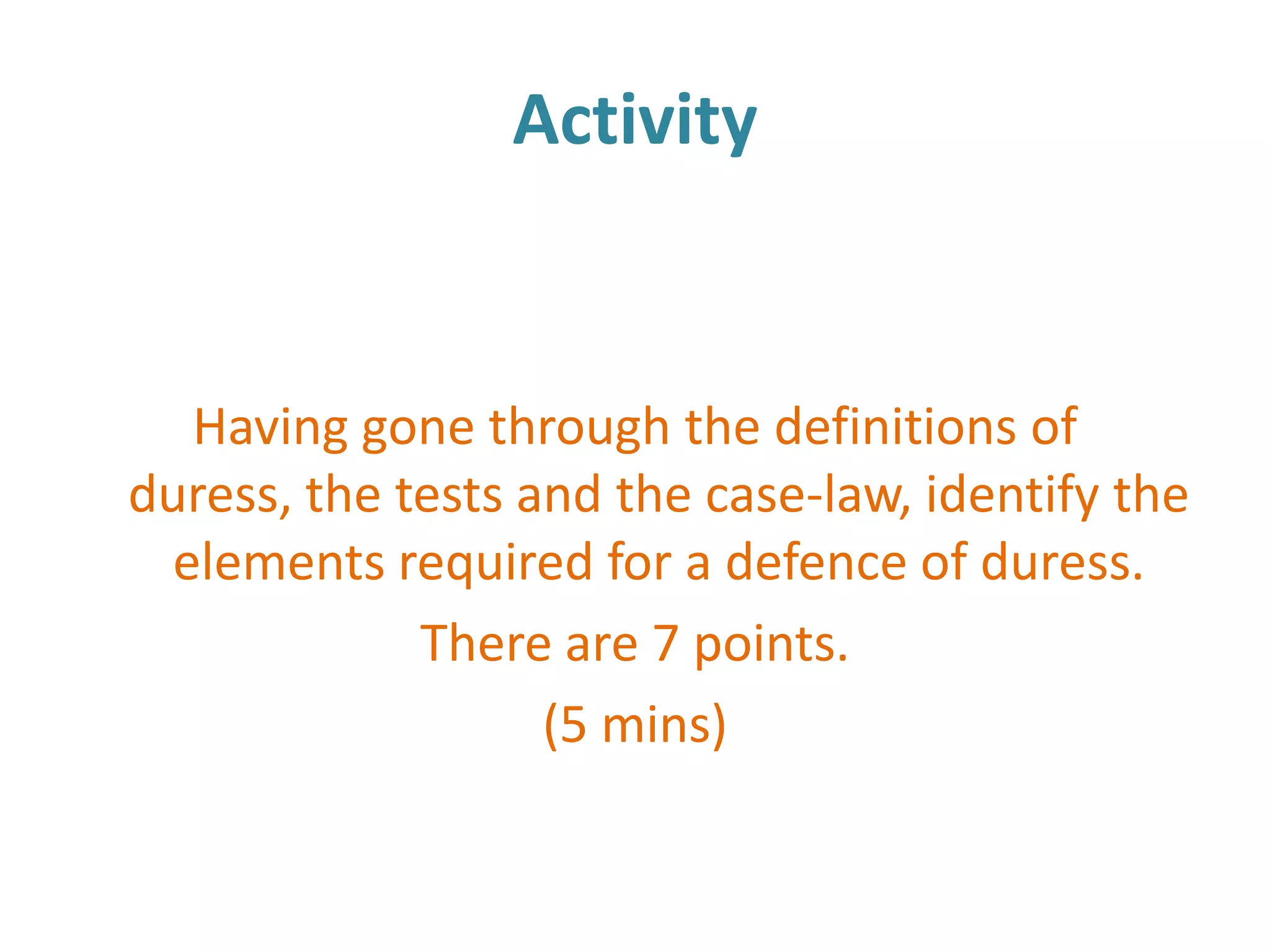 Activity


   Having gone through the definitions of
duress, the tests and the case-law, identify the
  elements required for a defence of duress.
             There are 7 points.
                   (5 mins)
 