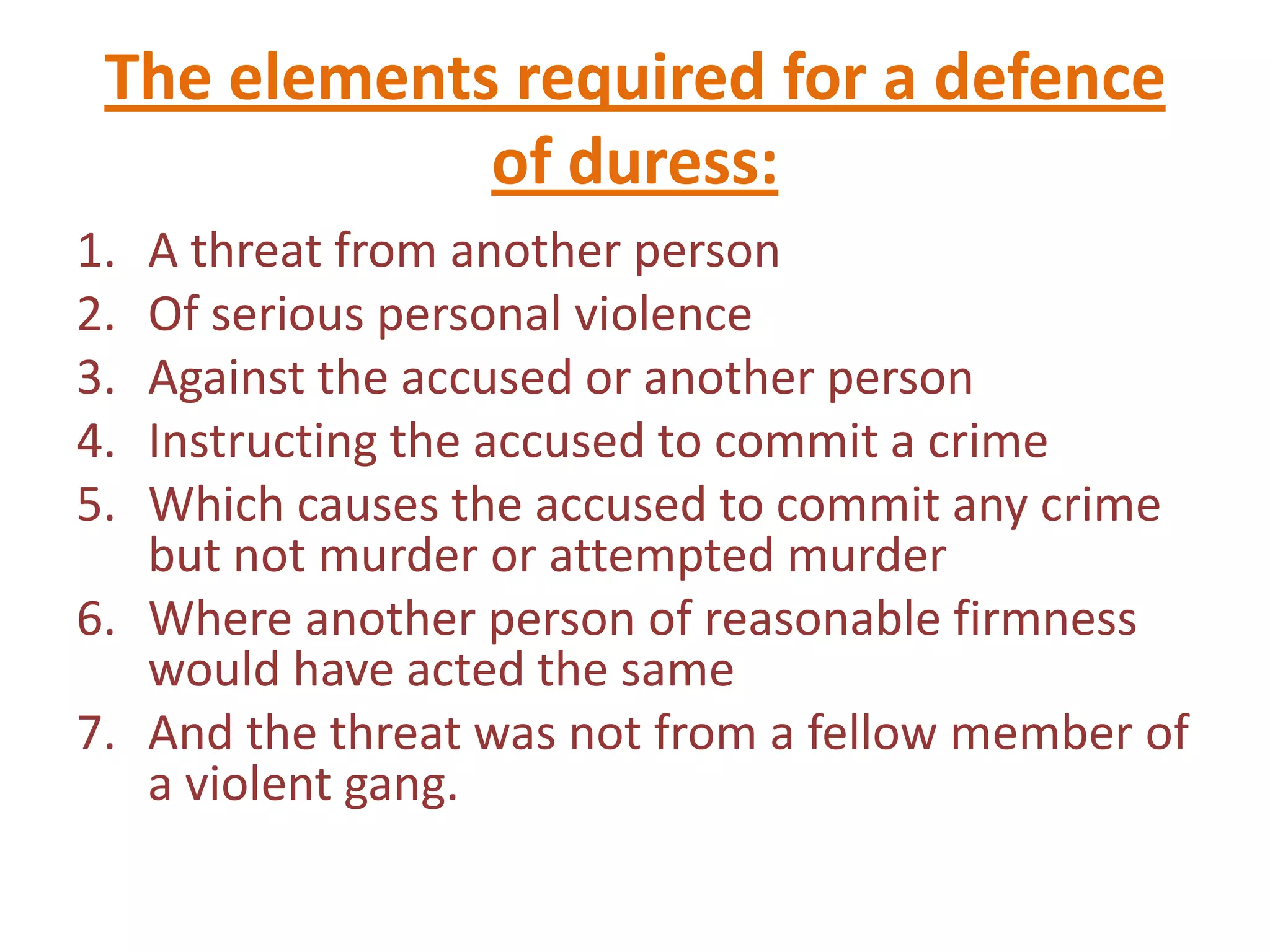 The elements required for a defence
             of duress:
1. A threat from another person
2. Of serious personal violence
3. Against the accused or another person
4. Instructing the accused to commit a crime
5. Which causes the accused to commit any crime
   but not murder or attempted murder
6. Where another person of reasonable firmness
   would have acted the same
7. And the threat was not from a fellow member of
   a violent gang.
 