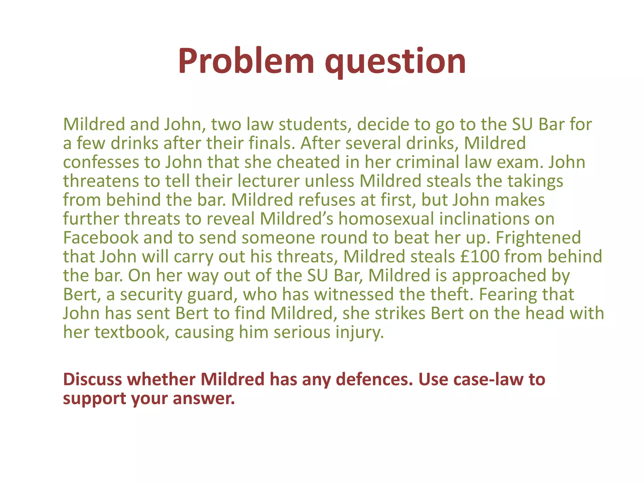 Problem question
Mildred and John, two law students, decide to go to the SU Bar for
a few drinks after their finals. After several drinks, Mildred
confesses to John that she cheated in her criminal law exam. John
threatens to tell their lecturer unless Mildred steals the takings
from behind the bar. Mildred refuses at first, but John makes
further threats to reveal Mildred’s homosexual inclinations on
Facebook and to send someone round to beat her up. Frightened
that John will carry out his threats, Mildred steals £100 from behind
the bar. On her way out of the SU Bar, Mildred is approached by
Bert, a security guard, who has witnessed the theft. Fearing that
John has sent Bert to find Mildred, she strikes Bert on the head with
her textbook, causing him serious injury.

Discuss whether Mildred has any defences. Use case-law to
support your answer.
 
