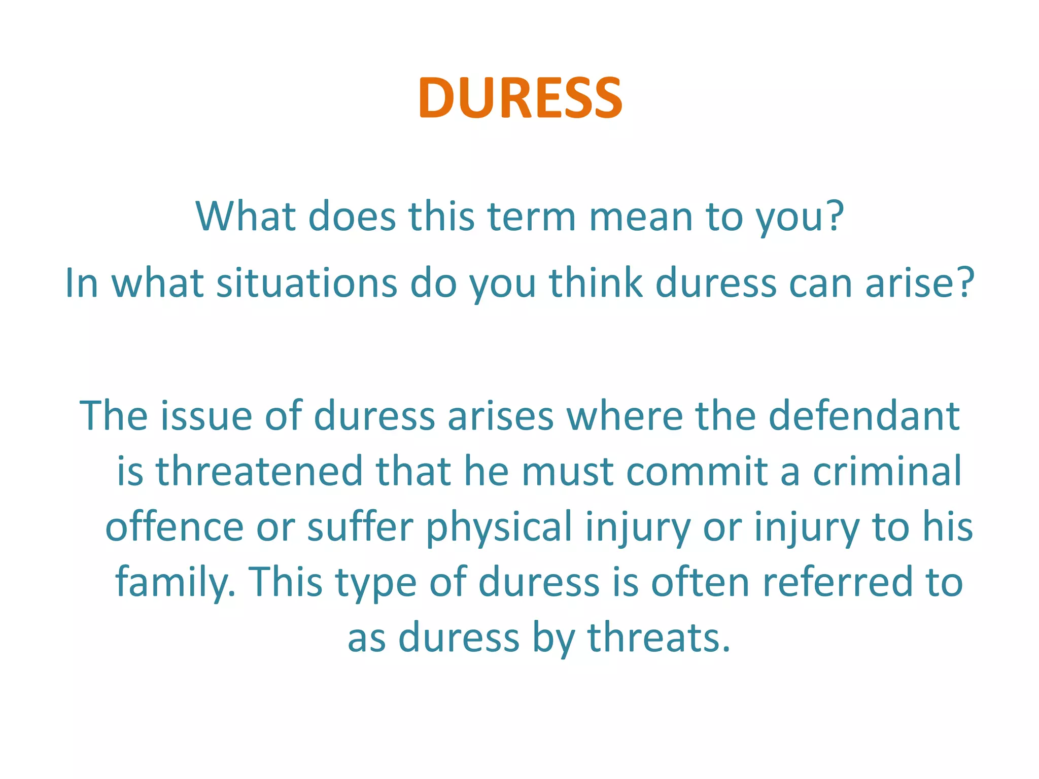 DURESS
      What does this term mean to you?
In what situations do you think duress can arise?

The issue of duress arises where the defendant
  is threatened that he must commit a criminal
 offence or suffer physical injury or injury to his
  family. This type of duress is often referred to
                as duress by threats.
 