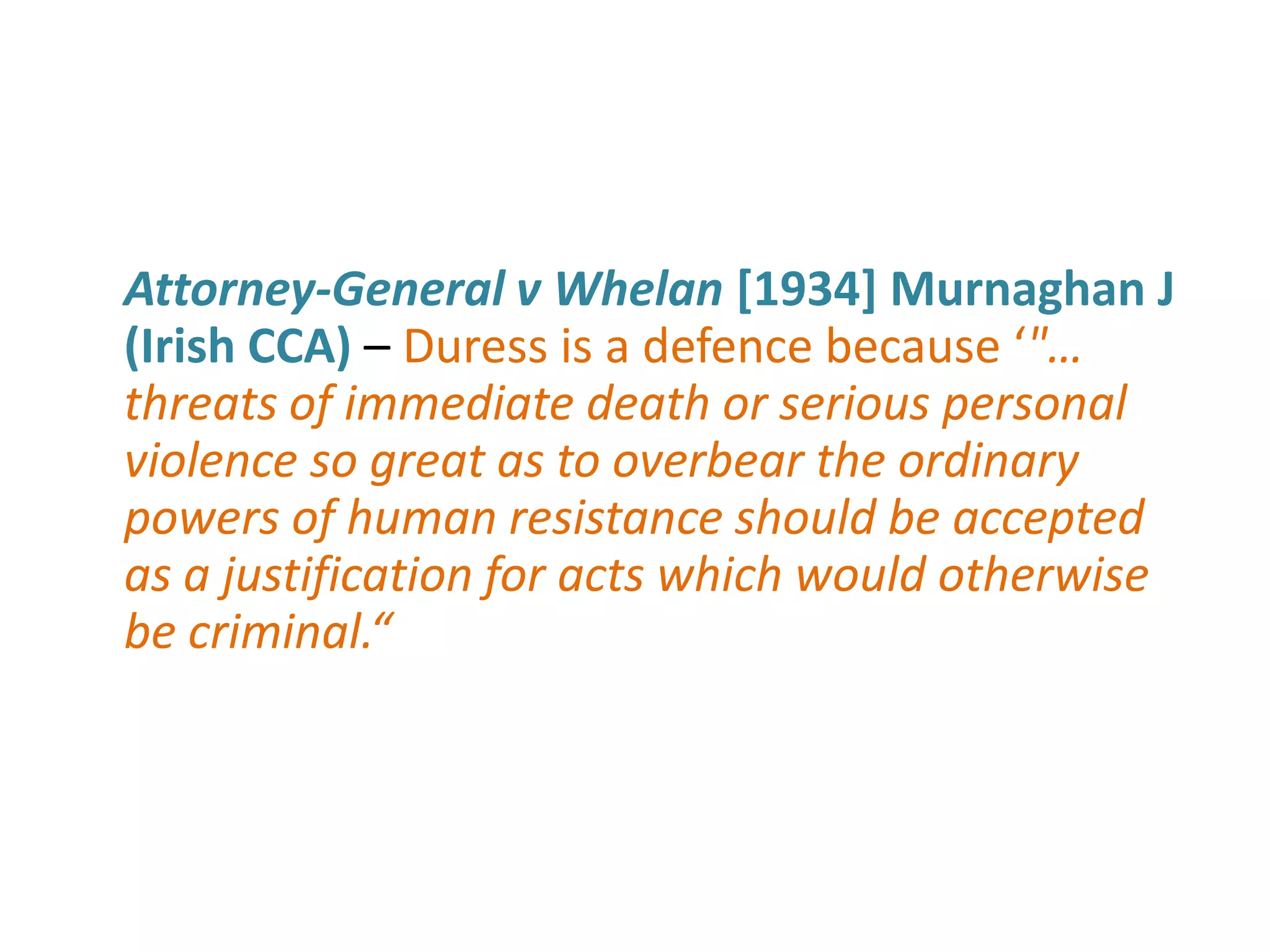 Attorney-General v Whelan [1934] Murnaghan J
(Irish CCA) – Duress is a defence because ‘"…
threats of immediate death or serious personal
violence so great as to overbear the ordinary
powers of human resistance should be accepted
as a justification for acts which would otherwise
be criminal.“
 