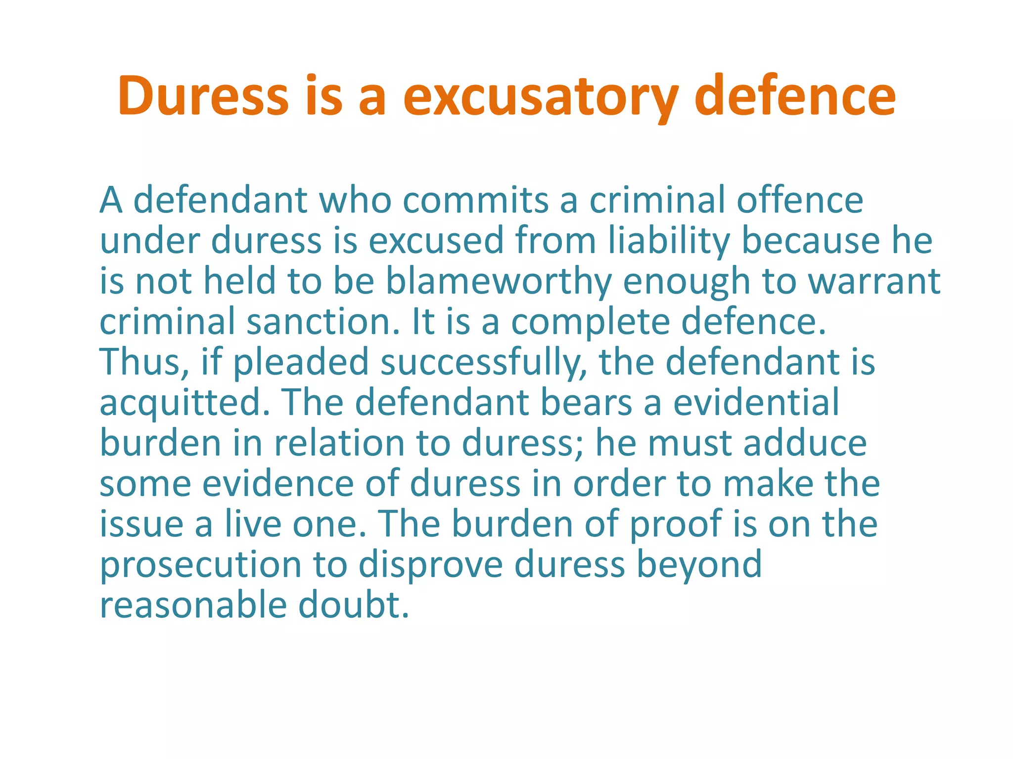 Duress is a excusatory defence
A defendant who commits a criminal offence
under duress is excused from liability because he
is not held to be blameworthy enough to warrant
criminal sanction. It is a complete defence.
Thus, if pleaded successfully, the defendant is
acquitted. The defendant bears a evidential
burden in relation to duress; he must adduce
some evidence of duress in order to make the
issue a live one. The burden of proof is on the
prosecution to disprove duress beyond
reasonable doubt.
 