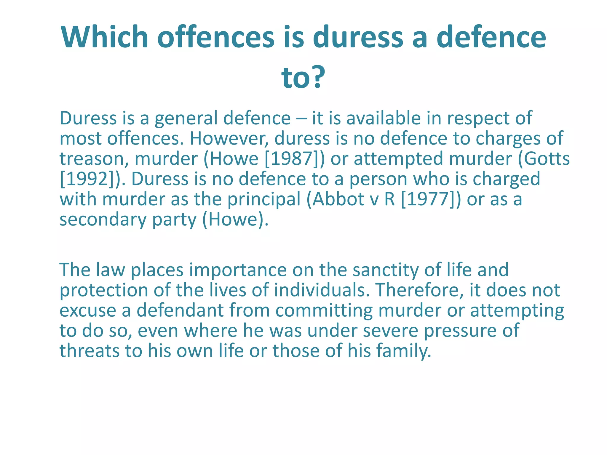 Which offences is duress a defence
               to?
Duress is a general defence – it is available in respect of
most offences. However, duress is no defence to charges of
treason, murder (Howe [1987]) or attempted murder (Gotts
[1992]). Duress is no defence to a person who is charged
with murder as the principal (Abbot v R [1977]) or as a
secondary party (Howe).

The law places importance on the sanctity of life and
protection of the lives of individuals. Therefore, it does not
excuse a defendant from committing murder or attempting
to do so, even where he was under severe pressure of
threats to his own life or those of his family.
 