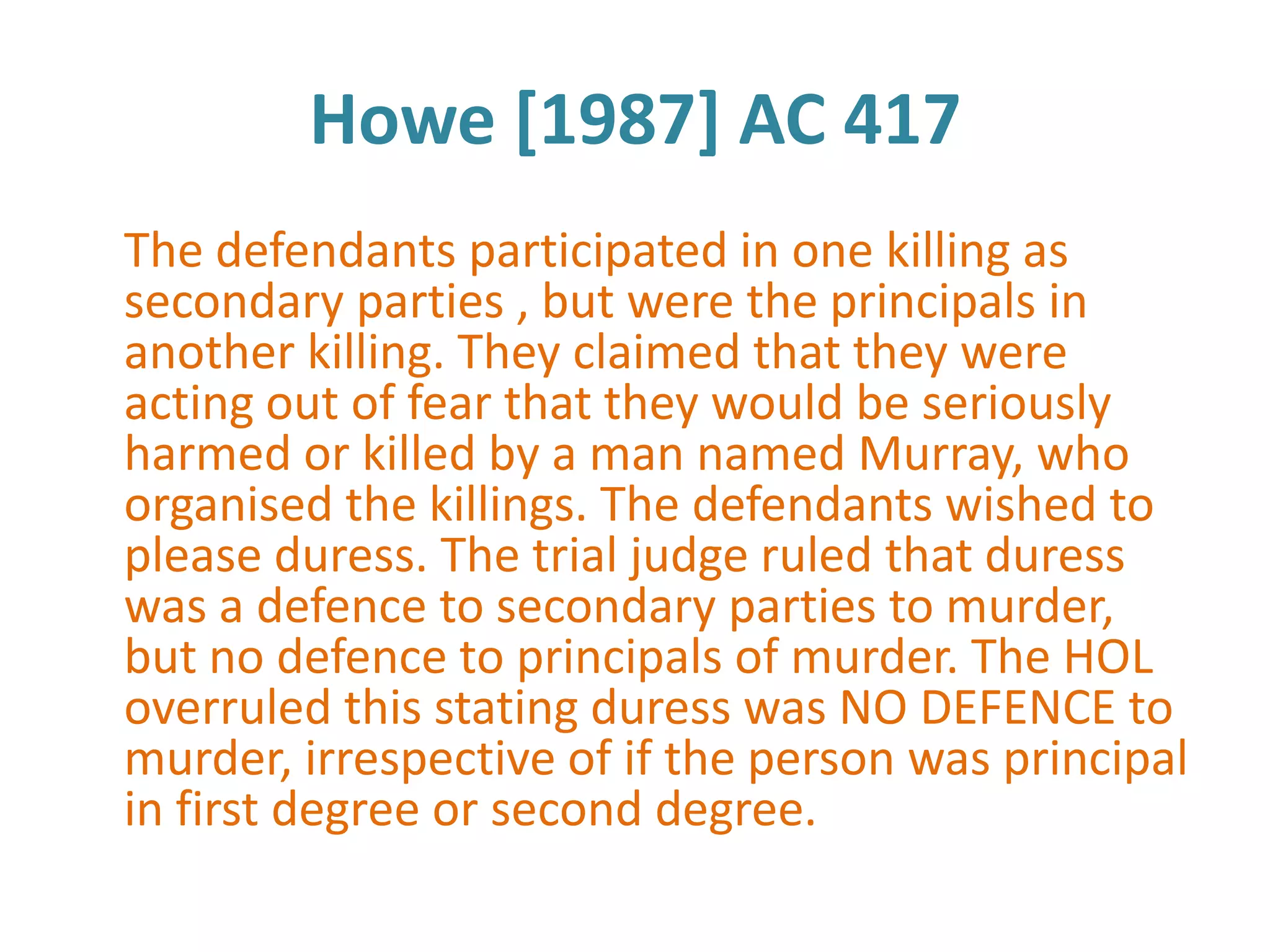 Howe [1987] AC 417
The defendants participated in one killing as
secondary parties , but were the principals in
another killing. They claimed that they were
acting out of fear that they would be seriously
harmed or killed by a man named Murray, who
organised the killings. The defendants wished to
please duress. The trial judge ruled that duress
was a defence to secondary parties to murder,
but no defence to principals of murder. The HOL
overruled this stating duress was NO DEFENCE to
murder, irrespective of if the person was principal
in first degree or second degree.
 