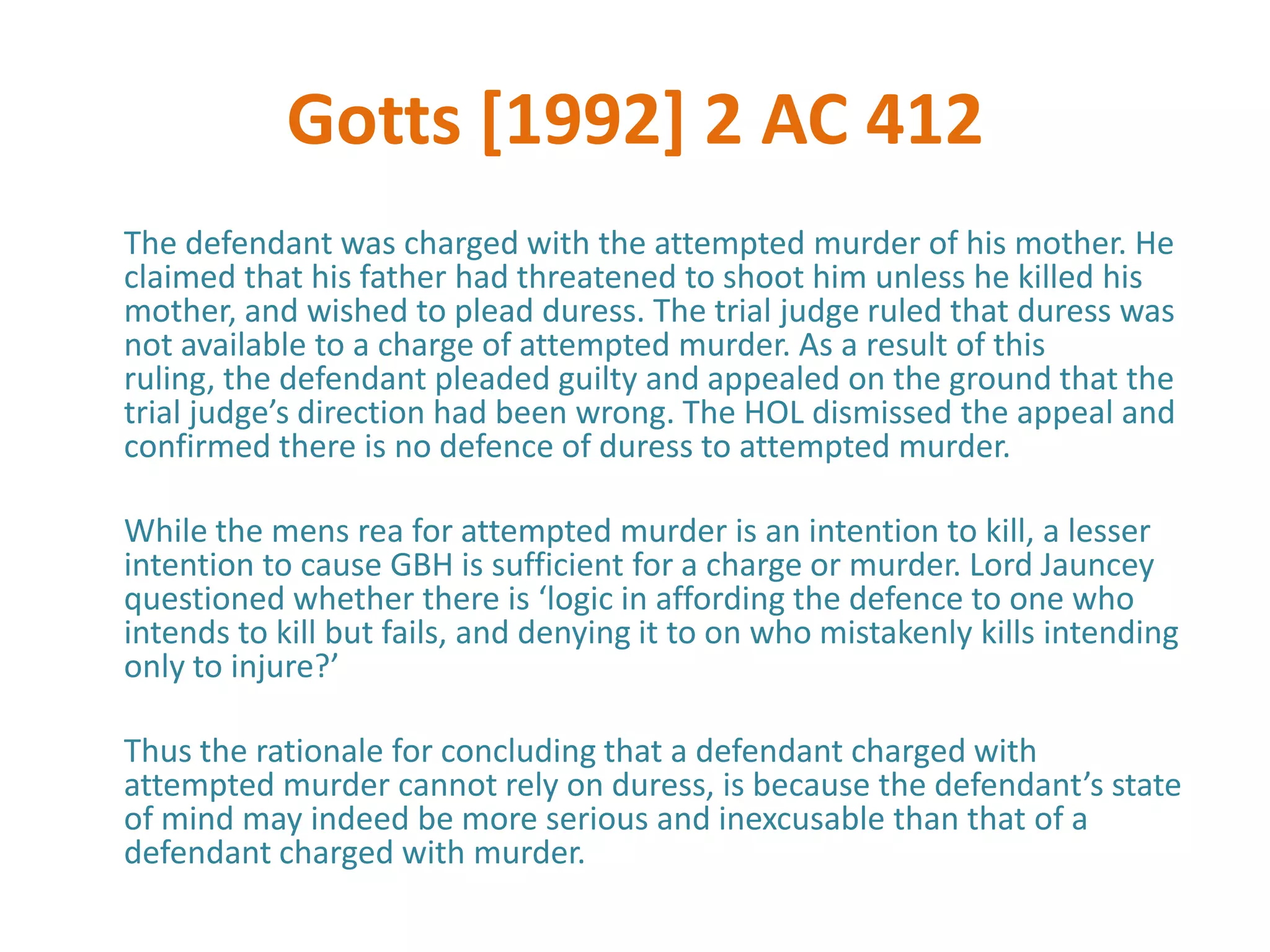 Gotts [1992] 2 AC 412
The defendant was charged with the attempted murder of his mother. He
claimed that his father had threatened to shoot him unless he killed his
mother, and wished to plead duress. The trial judge ruled that duress was
not available to a charge of attempted murder. As a result of this
ruling, the defendant pleaded guilty and appealed on the ground that the
trial judge’s direction had been wrong. The HOL dismissed the appeal and
confirmed there is no defence of duress to attempted murder.

While the mens rea for attempted murder is an intention to kill, a lesser
intention to cause GBH is sufficient for a charge or murder. Lord Jauncey
questioned whether there is ‘logic in affording the defence to one who
intends to kill but fails, and denying it to on who mistakenly kills intending
only to injure?’

Thus the rationale for concluding that a defendant charged with
attempted murder cannot rely on duress, is because the defendant’s state
of mind may indeed be more serious and inexcusable than that of a
defendant charged with murder.
 
