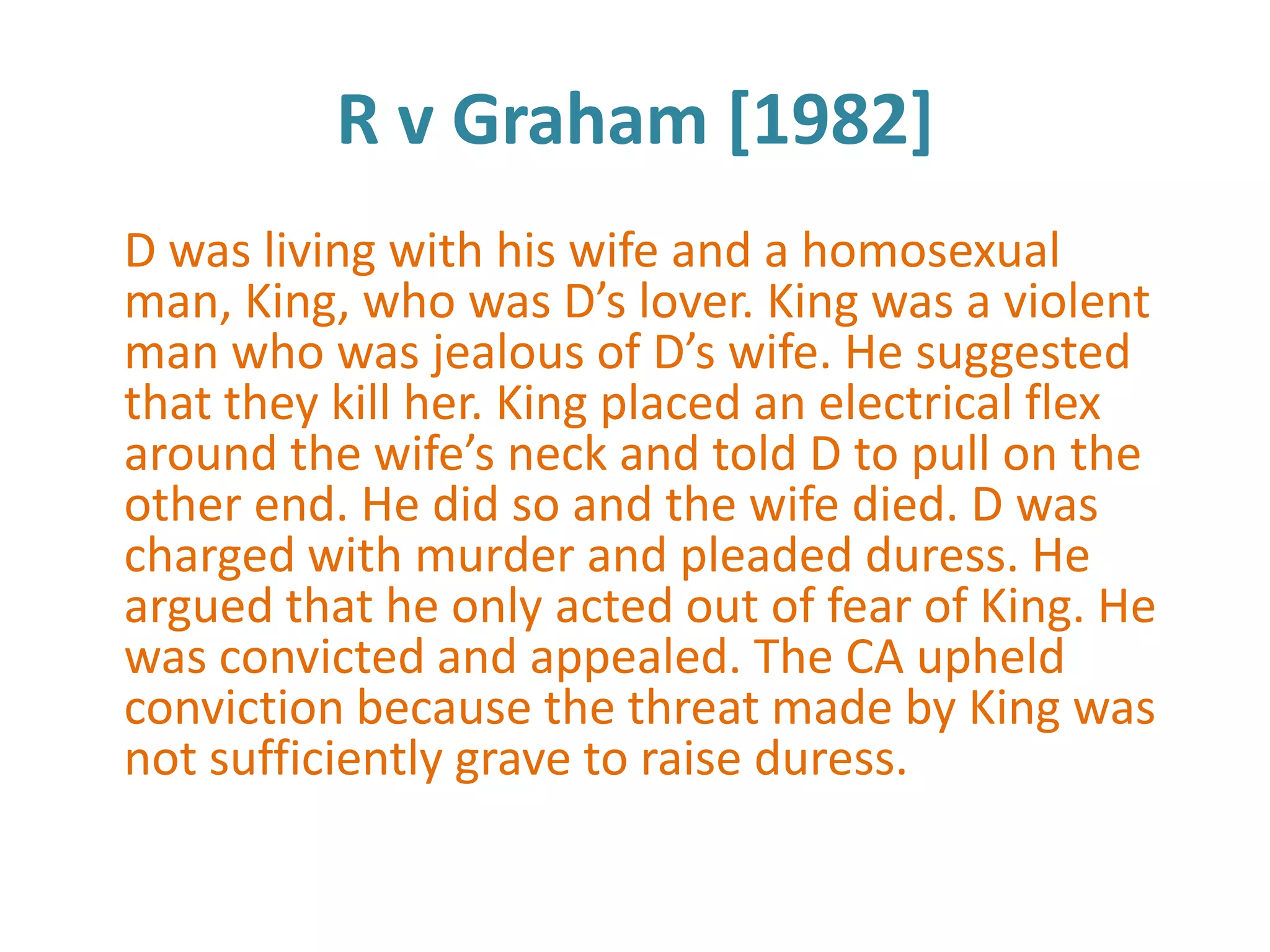 R v Graham [1982]
D was living with his wife and a homosexual
man, King, who was D’s lover. King was a violent
man who was jealous of D’s wife. He suggested
that they kill her. King placed an electrical flex
around the wife’s neck and told D to pull on the
other end. He did so and the wife died. D was
charged with murder and pleaded duress. He
argued that he only acted out of fear of King. He
was convicted and appealed. The CA upheld
conviction because the threat made by King was
not sufficiently grave to raise duress.
 