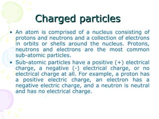Charged particles  An atom is comprised of a nucleus consisting of protons and neutrons and a collection of electrons in orbits or shells around the nucleus. Protons, neutrons and electrons are the most common sub-atomic particles. Sub-atomic particles have a positive (+) electrical charge, a negative (-) electrical charge, or no electrical charge at all. For example, a proton has a positive electric charge, an electron has a negative electric charge, and a neutron is neutral and has no electrical charge.  