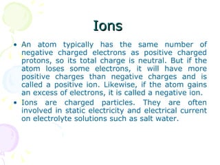 Ions  An atom typically has the same number of negative charged electrons as positive charged protons, so its total charge is neutral. But if the atom loses some electrons, it will have more positive charges than negative charges and is called a positive ion. Likewise, if the atom gains an excess of electrons, it is called a negative ion. Ions are charged particles. They are often involved in static electricity and electrical current on electrolyte solutions such as salt water. 