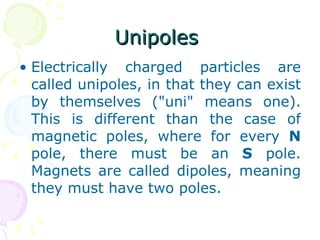 Unipoles  Electrically charged particles are called unipoles, in that they can exist by themselves ("uni" means one). This is different than the case of magnetic poles, where for every  N  pole, there must be an  S  pole. Magnets are called dipoles, meaning they must have two poles.  