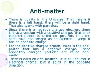 Anti-matter  There is duality in the Universe. That means if there is a left hand, there will be a right hand. That also works with particles. Since there is a negative charged electron, there is also a version with a positive charge. That anti-electron particle is called the positron. It is the same size and weight as an electron, except it has an opposite charge. For the positive charged proton, there is the anti-proton that has a negative charge. These oppositely charged particles are called anti-matter. There is even an anti-neutron. It is still neutral in electrical charge, but it spins in the opposite direction. 