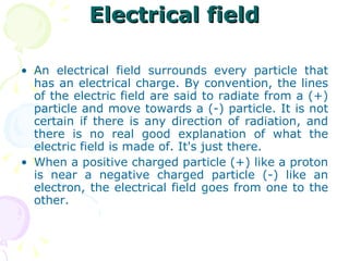 Electrical field An electrical field surrounds every particle that has an electrical charge. By convention, the lines of the electric field are said to radiate from a (+) particle and move towards a (-) particle. It is not certain if there is any direction of radiation, and there is no real good explanation of what the electric field is made of. It's just there. When a positive charged particle (+) like a proton is near a negative charged particle (-) like an electron, the electrical field goes from one to the other. 