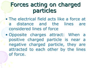 Forces acting on charged particles  The electrical field acts like a force at a distance and the lines are considered lines of force Opposite charges attract: When a positive charged particle is near a negative charged particle, they are attracted to each other by the lines of force.  