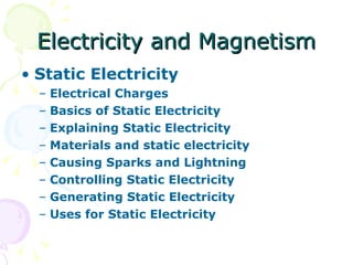 Electricity and Magnetism Static Electricity Electrical Charges Basics of Static Electricity  Explaining Static Electricity  Materials and static electricity Causing Sparks and Lightning Controlling Static Electricity Generating Static Electricity Uses for Static Electricity  