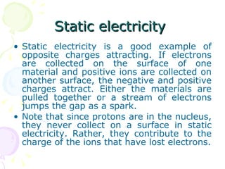 Static electricity  Static electricity is a good example of opposite charges attracting. If electrons are collected on the surface of one material and positive ions are collected on another surface, the negative and positive charges attract. Either the materials are pulled together or a stream of electrons jumps the gap as a spark. Note that since protons are in the nucleus, they never collect on a surface in static electricity. Rather, they contribute to the charge of the ions that have lost electrons. 