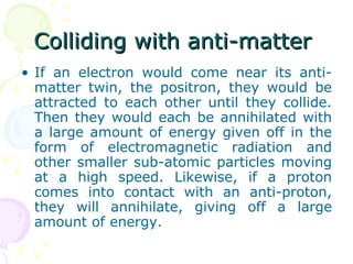 Colliding with anti-matter  If an electron would come near its anti-matter twin, the positron, they would be attracted to each other until they collide. Then they would each be annihilated with a large amount of energy given off in the form of electromagnetic radiation and other smaller sub-atomic particles moving at a high speed. Likewise, if a proton comes into contact with an anti-proton, they will annihilate, giving off a large amount of energy. 