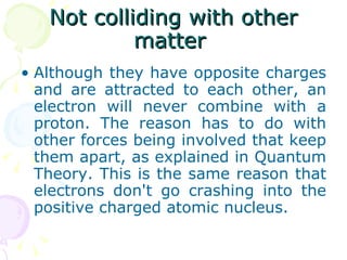 Not colliding with other matter  Although they have opposite charges and are attracted to each other, an electron will never combine with a proton. The reason has to do with other forces being involved that keep them apart, as explained in Quantum Theory. This is the same reason that electrons don't go crashing into the positive charged atomic nucleus. 