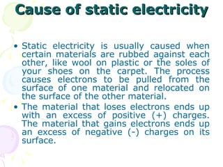 Cause of static electricity Static electricity is usually caused when certain materials are rubbed against each other, like wool on plastic or the soles of your shoes on the carpet. The process causes electrons to be pulled from the surface of one material and relocated on the surface of the other material. The material that loses electrons ends up with an excess of positive (+) charges. The material that gains electrons ends up an excess of negative (-) charges on its surface.  