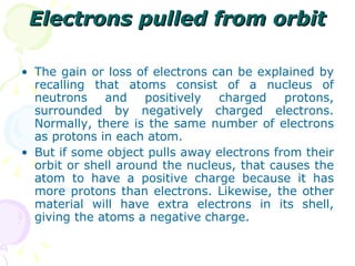 Electrons pulled from orbit The gain or loss of electrons can be explained by recalling that atoms consist of a nucleus of neutrons and positively charged protons, surrounded by negatively charged electrons. Normally, there is the same number of electrons as protons in each atom. But if some object pulls away electrons from their orbit or shell around the nucleus, that causes the atom to have a positive charge because it has more protons than electrons. Likewise, the other material will have extra electrons in its shell, giving the atoms a negative charge. 
