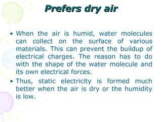 Prefers dry air When the air is humid, water molecules can collect on the surface of various materials. This can prevent the buildup of electrical charges. The reason has to do with the shape of the water molecule and its own electrical forces. Thus, static electricity is formed much better when the air is dry or the humidity is low. 