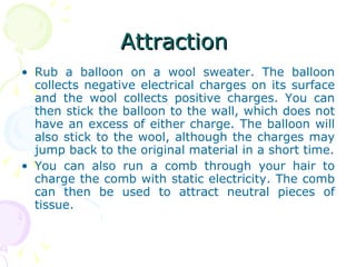 Attraction  Rub a balloon on a wool sweater. The balloon collects negative electrical charges on its surface and the wool collects positive charges. You can then stick the balloon to the wall, which does not have an excess of either charge. The balloon will also stick to the wool, although the charges may jump back to the original material in a short time. You can also run a comb through your hair to charge the comb with static electricity. The comb can then be used to attract neutral pieces of tissue. 