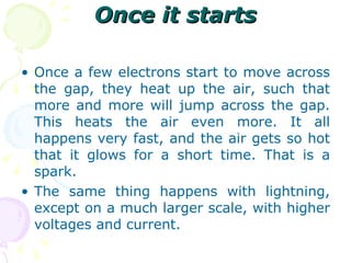 Once it starts Once a few electrons start to move across the gap, they heat up the air, such that more and more will jump across the gap. This heats the air even more. It all happens very fast, and the air gets so hot that it glows for a short time. That is a spark. The same thing happens with lightning, except on a much larger scale, with higher voltages and current.  