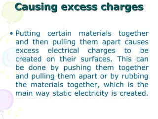Causing excess charges Putting certain materials together and then pulling them apart causes excess electrical charges to be created on their surfaces. This can be done by pushing them together and pulling them apart or by rubbing the materials together, which is the main way static electricity is created.  