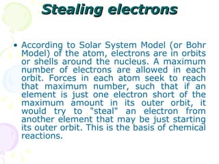 Stealing electrons According to Solar System Model (or Bohr Model) of the atom, electrons are in orbits or shells around the nucleus. A maximum number of electrons are allowed in each orbit. Forces in each atom seek to reach that maximum number, such that if an element is just one electron short of the maximum amount in its outer orbit, it would try to "steal" an electron from another element that may be just starting its outer orbit. This is the basis of chemical reactions. 