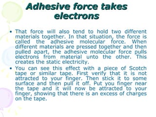 Adhesive force takes electrons That force will also tend to hold two different materials together. In that situation, the force is called the adhesive molecular force. When different materials are pressed together and then pulled apart, the adhesive molecular force pulls electrons from material unto the other. This creates the static electricity. You can see this effect with a piece of Scotch tape or similar tape. First verify that it is not attracted to your finger. Then stick it to some surface and then pull it off. Put you finger near the tape and it will now be attracted to your finger, showing that there is an excess of charges on the tape. 